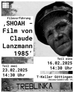 Veranstaltungsplakat. Auf dem s/w Bild ist linksseitig ein Kopf eines ausgemergelten Mannes zu sehen, Linksseitig im Bild ein weißer Balken mit schwarzem Text "Filmvorführung ‚SHOAH – Der Film von Claude Lanzmann 1985‘ " Unten im Bild sind die Daten 16.02, 14:30 Uhr und 23.02., 14:30 Uhr und "T-Keller Göttingen (Geismarlandstr. 42)" zu lesen