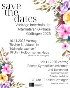 SharePic 'Save the Dates' mit dekorativen Blumenkränzen in der Grafik und dem Text  "Save the Dates - Vorträge innerhalb der Alternativen O-Phase Göttingen 2025 Vortrag 'Rechte Strukturen in Südniedersachsen' | Antifaschistisches Bildungszentrum und Archiv Göttingen | 10.11.2025 | 19 Uhr | Holbornsches Haus (Rote Str. 34, Göttingen)

Vortrag 'Rechte Symboliken erkennen und benennen' | Antifaschistisches Bildungszentrum und Archiv Göttingen zusammen mit dem T-Keller Kollektiv | 20.11.2025 | 20 Uhr | T-Keller Göttingen (Geismarlandstr. 19)" schwarz auf weißem Grund