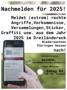 Pic zum Post.
Im Hintergrund ein Foto wo eine Hand ein Handy hält welches das 'Rechte Vorfall melden' Kontaktformular auf unserer Homepage offen hat. 
Oben über dem Handy:"Nachmelden für 2025! Meldet (extrem) rechte Angriffe, Vorkommnisse, Versanmlungen, Sticker, Graffiti usw. aus dem Jahr 2025 im Dreiländereck Niedersachsen/Thüringen/Hessen nach!"

Kontaktformular
melden.antifaschistisches-archiv.org

Signal Messenger 

@abag.84 

+49 1521 9665059"

Unten rechts das Logo des ABAG.

Um das SharePic ist ein kleiner weißer Rahmen. 