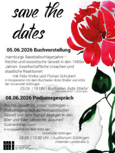 Save the Dates Share Pic mit schwarzer Schrift auf weißem Untergrund mit schwarzen Aquarellpartikeln:"Save the Dates 
05.06.2026 Buchvorstellung - 'Hamburgs Baseballschlägerjahre - Rechte und rassistische Gewalt in den 1980er Jahren. Gesellschaftliche Ursachen und staatliche Reaktionen' mit Felix Krebs und Florian Schubert | ABAG in Kooperation mit dem Buchladen 'Rote Straße' und dem AStA der Universität Göttingen | 05.06.2026 | 19 Uhr  | Buchladen 'Rote Straße' (Nikolaikirchhof 7, Göttingen) 
08.06.2026 Podiumsgespräch - 'Rechte Gewalt im "roten" Göttingen - Podiumsgespräch zu neonazistischer Gewalt und dem Kampf dagegen in den 80er und 90er Jahren im "braunen" Südniedersachsen'  | ABAG in Kooperation mit dem AStA der Universität Göttingen | 08.06.2026 | 19:00 Uhr  | Auditorium Göttingen (Weender Landstraße 2)" 
Neben dem Text rechtsseitig eine Grafik einer Nelke. 