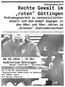 Share Pic zum Podiumsgespräch Oben im Bild ein weißer Kasten mit dem Text "Podiumsgespräch ‚Rechte Gewalt im „roten“ Göttingen – Podiumsgespräch zu neonazistischer Gewalt und dem Kampf dagegen in den 80er und 90er Jahren im „braunen“ Südniedersachsen‘  | ABAG in Kooperation mit dem AStA der Universität Göttingen" Unten links ein weißer Kasten mit schwarzer Schrift mit "08.06.2026 | 19 Uhr | Auditorium Göttingen,  (Weender Landstraße 2)" 
Drunter ein weißer Kasten mit schwarzer Schrift:"ab 17:30 Uhr wird außerdem die Ausstellung „Migrantischer Widerstand im Hamburg der 1990er Jahre“ von Gürsel Yıldırım gezeigt"

In der Mitte ein s/w Foto aus den 90zigern mit vermummten Neonazis.