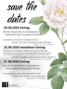 Save the Dates Share Pic mit schwarzer Schrift auf weißem Untergrund mit schwarzen Aquarellpartikeln:"Vortrag ‚Rechte Strukturen im Dreiländereck Niedersachsen/Thüringen/Hessen‘ | Referent*innen: Antifaschistisches Bildungszentrum und Archiv Göttingen | veranstaltet von: Bündnis ‚Friedland ist bunt‘ | 20.08.2026 | 20 Uhr | Dorfkrug Groß Schneen (Landstr. 10 37133 Friedland) interaktiver Vortrag ‚Rechte Symboliken erkennen und benennen‘ | ‚Nach Dem Rechten Sehen‘ Festival Kassel | 22.08.2026 | 12 Uhr | Schlachthof Kassel Raum 2 (Mombachstraße 10-12) Um Anmeldung wird gebeten, Spontanes Dazukommen kann gerne am Infopoint abeklärt werden, wir schauen vor Ort, ob noch Plätze frei sind. Vortrag ‚Rechte Strukturen im Dreiländereck Niedersachsen/Thüringen/Hessen‘ | Referent*innen: Antifaschistisches Bildungszentrum und Archiv Göttingen | veranstaltet von: ‚Feministisches Antifa Treffen‘ 31.08.2026 | ab 18 Uhr | Juzi Göttingen (Bürgerstraße 41, Göttingen)" Neben dem Text rechtsseitig eine Grafik einer weißen Rose.